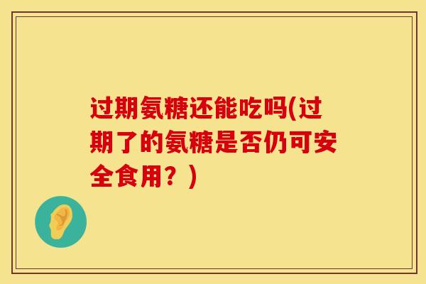 过期氨糖还能吃吗(过期了的氨糖是否仍可安全食用？)