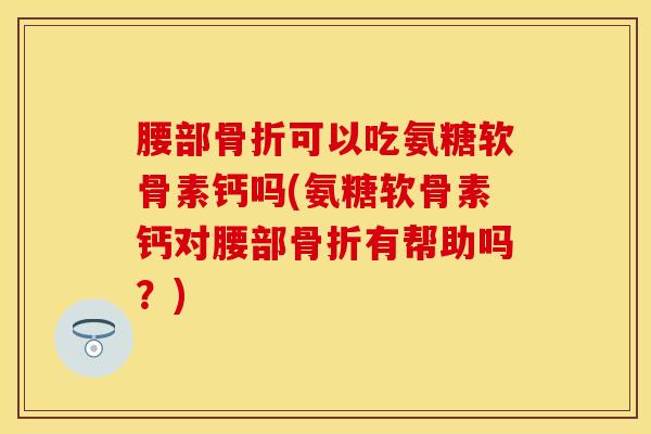 腰部骨折可以吃氨糖软骨素钙吗(氨糖软骨素钙对腰部骨折有帮助吗？)
