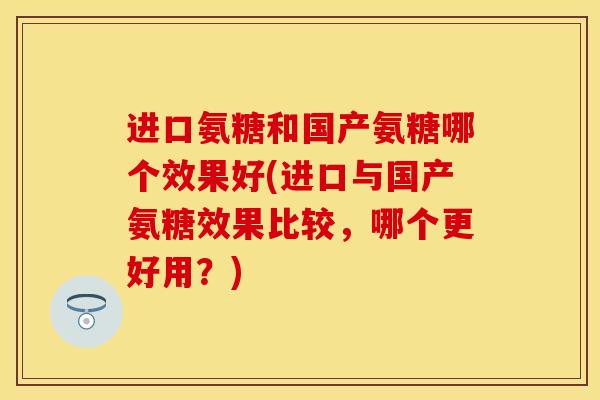 进口氨糖和国产氨糖哪个效果好(进口与国产氨糖效果比较，哪个更好用？)