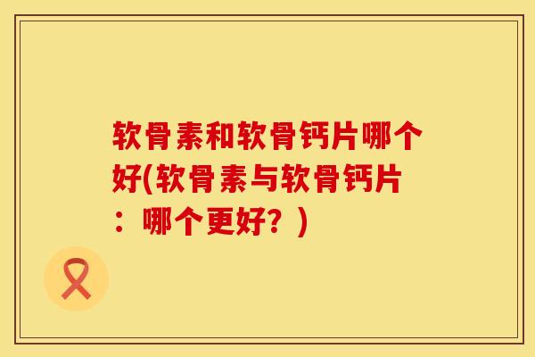 软骨素和软骨钙片哪个好(软骨素与软骨钙片：哪个更好？)