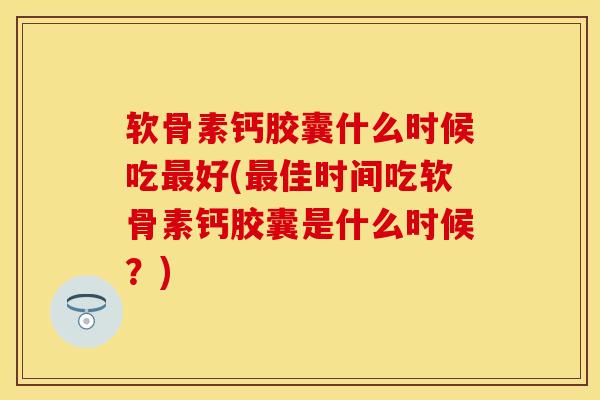 软骨素钙胶囊什么时候吃最好(最佳时间吃软骨素钙胶囊是什么时候？)