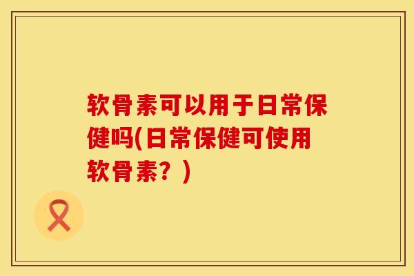 软骨素可以用于日常保健吗(日常保健可使用软骨素？)