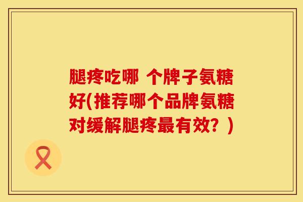 腿疼吃哪 个牌子氨糖好(推荐哪个品牌氨糖对缓解腿疼最有效？)