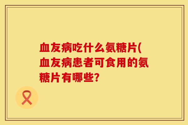 血友病吃什么氨糖片(血友病患者可食用的氨糖片有哪些？