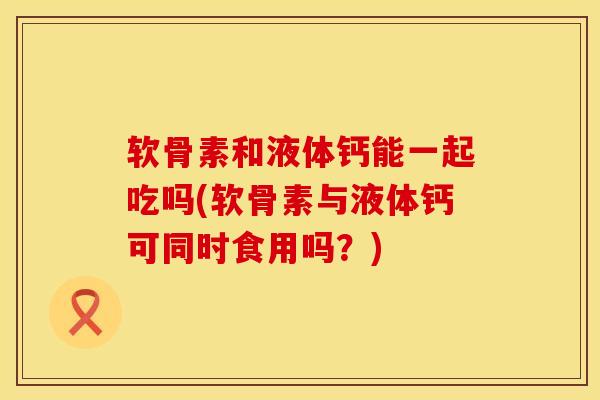 软骨素和液体钙能一起吃吗(软骨素与液体钙可同时食用吗？)