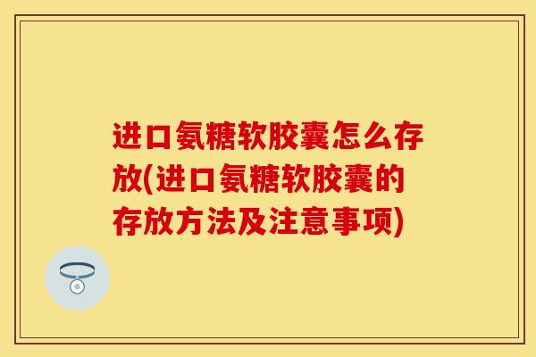 进口氨糖软胶囊怎么存放(进口氨糖软胶囊的存放方法及注意事项)