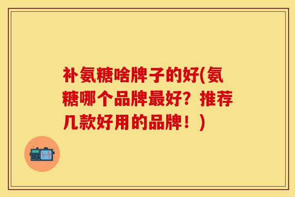 补氨糖啥牌子的好(氨糖哪个品牌最好？推荐几款好用的品牌！)