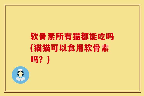 软骨素所有猫都能吃吗(猫猫可以食用软骨素吗？)
