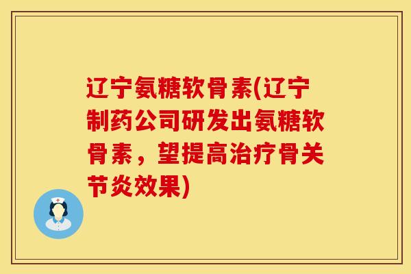 辽宁氨糖软骨素(辽宁制药公司研发出氨糖软骨素，望提高治疗骨关节炎效果)