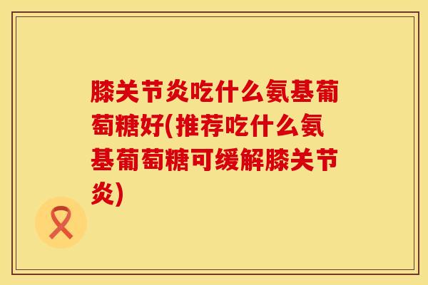 膝关节炎吃什么氨基葡萄糖好(推荐吃什么氨基葡萄糖可缓解膝关节炎)