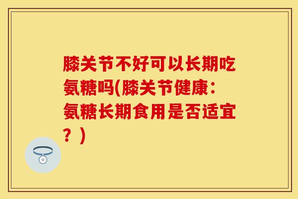 膝关节不好可以长期吃氨糖吗(膝关节健康：氨糖长期食用是否适宜？)