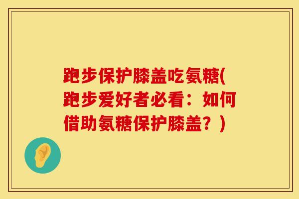 跑步保护膝盖吃氨糖(跑步爱好者必看：如何借助氨糖保护膝盖？)