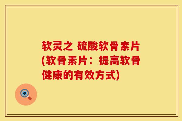 软灵之 硫酸软骨素片(软骨素片：提高软骨健康的有效方式)
