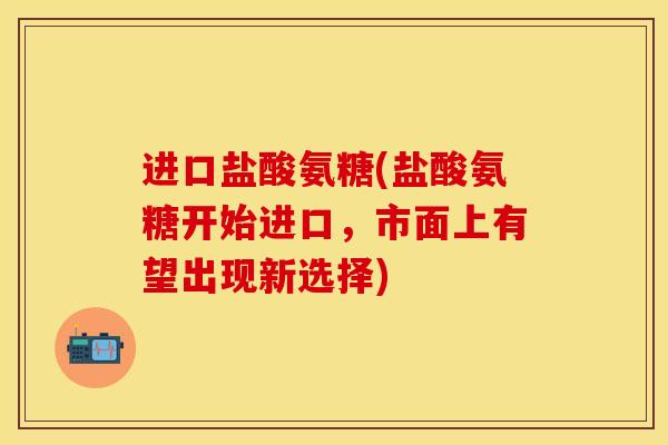 进口盐酸氨糖(盐酸氨糖开始进口，市面上有望出现新选择)