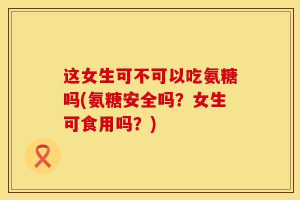这女生可不可以吃氨糖吗(氨糖安全吗？女生可食用吗？)