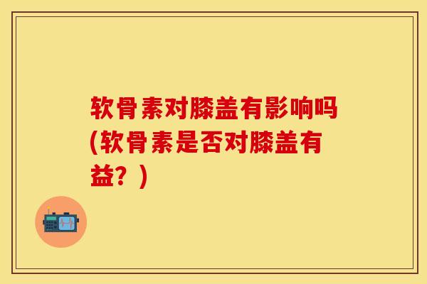 软骨素对膝盖有影响吗(软骨素是否对膝盖有益？)