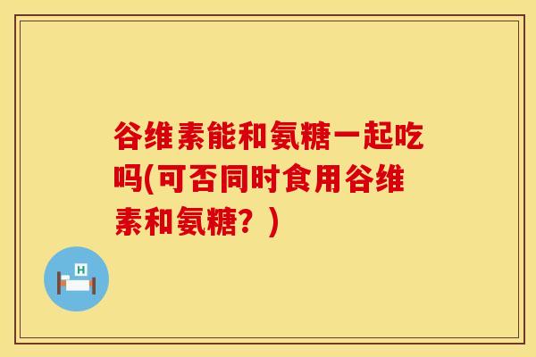 谷维素能和氨糖一起吃吗(可否同时食用谷维素和氨糖？)