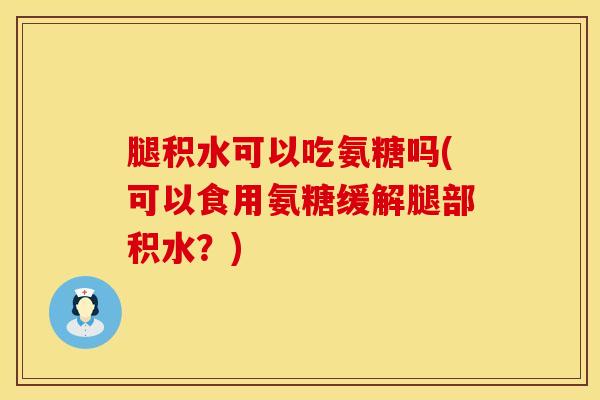 腿积水可以吃氨糖吗(可以食用氨糖缓解腿部积水？)