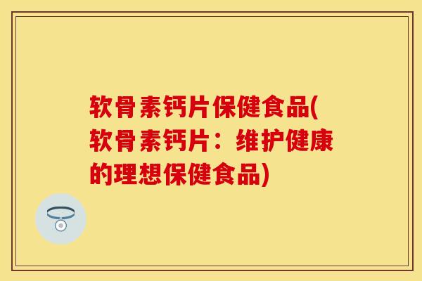 软骨素钙片保健食品(软骨素钙片：维护健康的理想保健食品)