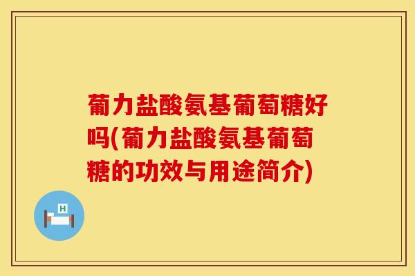 葡力盐酸氨基葡萄糖好吗(葡力盐酸氨基葡萄糖的功效与用途简介)