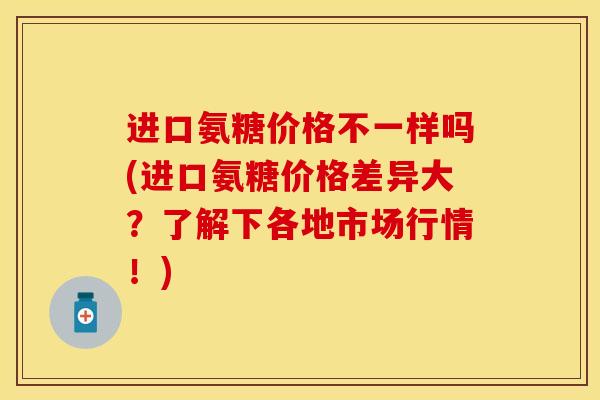 进口氨糖价格不一样吗(进口氨糖价格差异大？了解下各地市场行情！)