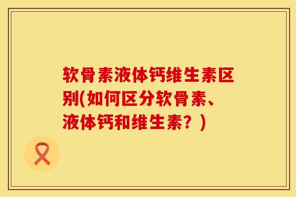 软骨素液体钙维生素区别(如何区分软骨素、液体钙和维生素？)