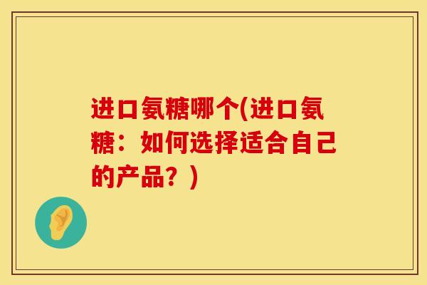 进口氨糖哪个(进口氨糖：如何选择适合自己的产品？)
