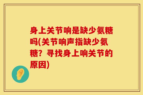身上关节响是缺少氨糖吗(关节响声指缺少氨糖？寻找身上响关节的原因)