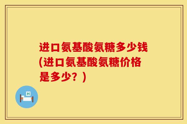 进口氨基酸氨糖多少钱(进口氨基酸氨糖价格是多少？)