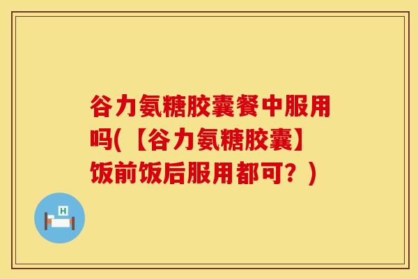 谷力氨糖胶囊餐中服用吗(【谷力氨糖胶囊】饭前饭后服用都可？)