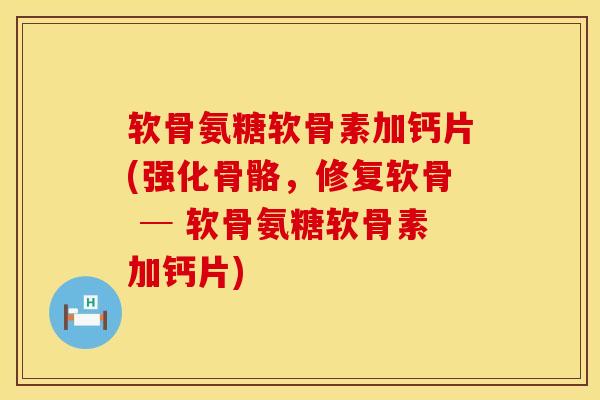 软骨氨糖软骨素加钙片(强化骨骼，修复软骨 ─ 软骨氨糖软骨素加钙片)