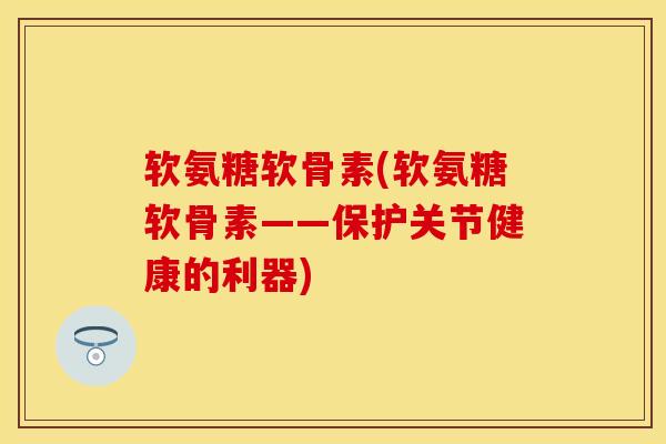 软氨糖软骨素(软氨糖软骨素——保护关节健康的利器)