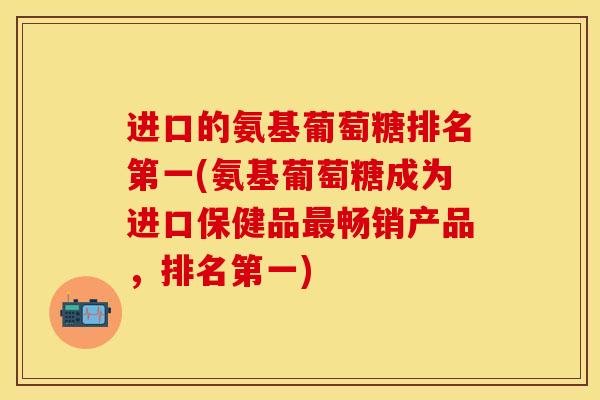 进口的氨基葡萄糖排名第一(氨基葡萄糖成为进口保健品最畅销产品，排名第一)