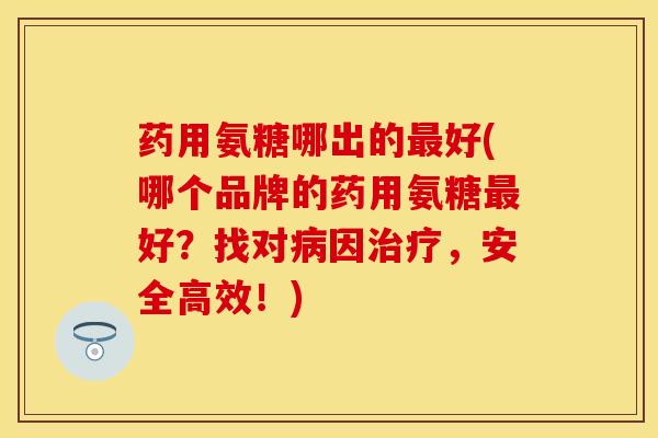 药用氨糖哪出的最好(哪个品牌的药用氨糖最好？找对病因治疗，安全高效！)