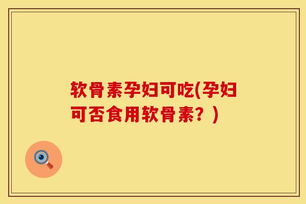 软骨素孕妇可吃(孕妇可否食用软骨素？)