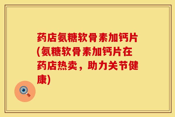 药店氨糖软骨素加钙片(氨糖软骨素加钙片在药店热卖，助力关节健康)