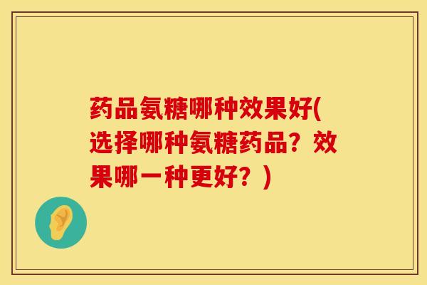 药品氨糖哪种效果好(选择哪种氨糖药品？效果哪一种更好？)