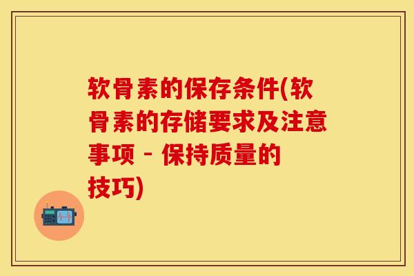软骨素的保存条件(软骨素的存储要求及注意事项 - 保持质量的技巧)