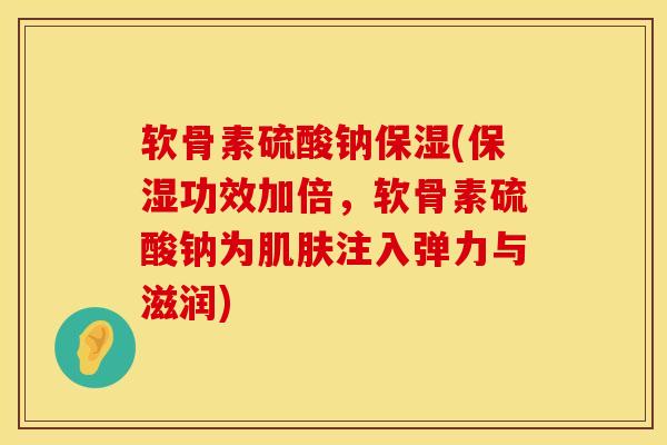 软骨素硫酸钠保湿(保湿功效加倍，软骨素硫酸钠为肌肤注入弹力与滋润)