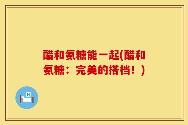 醋和氨糖能一起(醋和氨糖：完美的搭档！)
