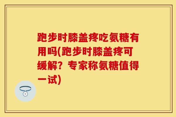 跑步时膝盖疼吃氨糖有用吗(跑步时膝盖疼可缓解？专家称氨糖值得一试)