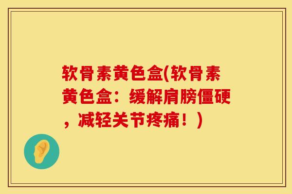 软骨素黄色盒(软骨素黄色盒：缓解肩膀僵硬，减轻关节疼痛！)