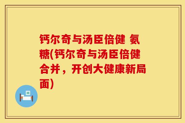 钙尔奇与汤臣倍健 氨糖(钙尔奇与汤臣倍健合并，开创大健康新局面)