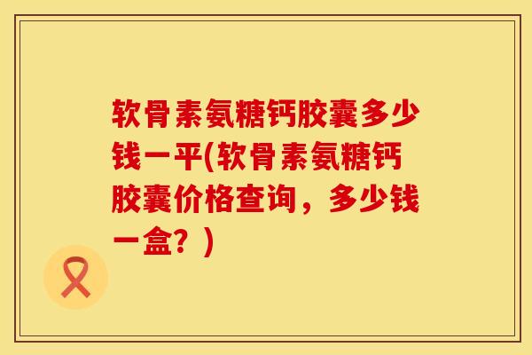 软骨素氨糖钙胶囊多少钱一平(软骨素氨糖钙胶囊价格查询，多少钱一盒？)