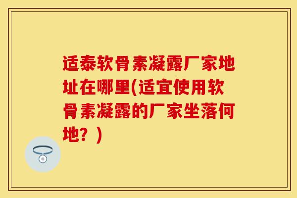 适泰软骨素凝露厂家地址在哪里(适宜使用软骨素凝露的厂家坐落何地？)