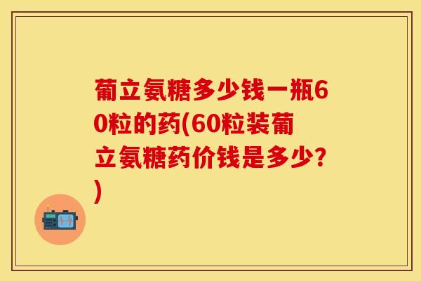 葡立氨糖多少钱一瓶60粒的药(60粒装葡立氨糖药价钱是多少？)