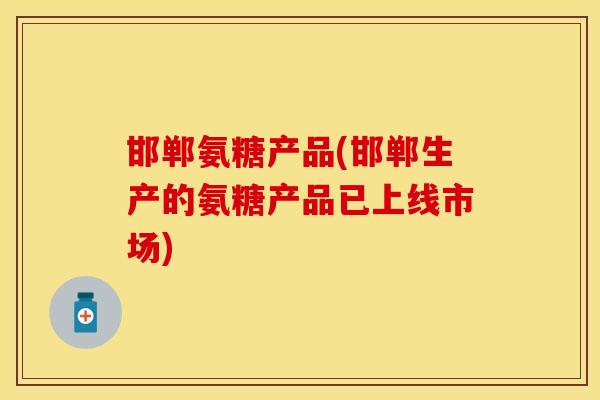 邯郸氨糖产品(邯郸生产的氨糖产品已上线市场)