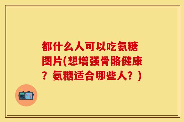 都什么人可以吃氨糖 图片(想增强骨骼健康？氨糖适合哪些人？)