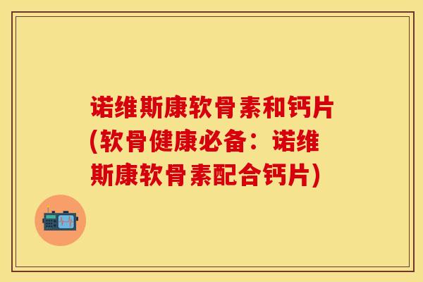 诺维斯康软骨素和钙片(软骨健康必备：诺维斯康软骨素配合钙片)
