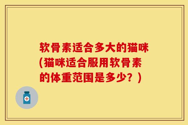 软骨素适合多大的猫咪(猫咪适合服用软骨素的体重范围是多少？)
